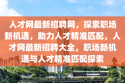 人才网最新招聘网，探索职场新机遇，助力人才精准匹配，人才网最新招聘大全，职场新机遇与人才精准匹配探索