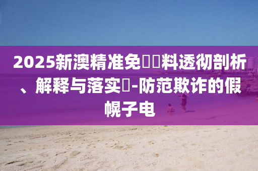 2025新澳精准免費資料透彻剖析、解释与落实​-防范欺诈的假幌子电