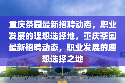 重庆茶园最新招聘动态，职业发展的理想选择地，重庆茶园最新招聘动态，职业发展的理想选择之地