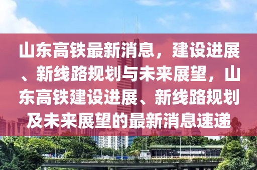 山东高铁最新消息，建设进展、新线路规划与未来展望，山东高铁建设进展、新线路规划及未来展望的最新消息速递