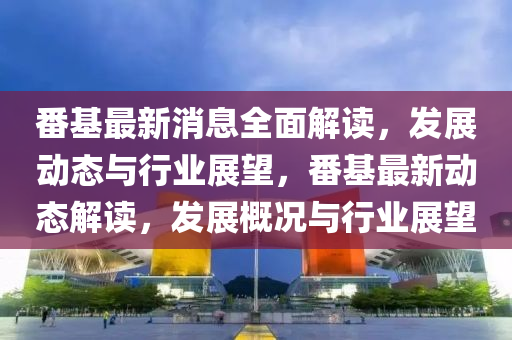 番基最新消息全面解读，发展动态与行业展望，番基最新动态解读，发展概况与行业展望