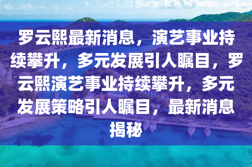 罗云熙最新消息，演艺事业持续攀升，多元发展引人瞩目，罗云熙演艺事业持续攀升，多元发展策略引人瞩目，最新消息揭秘