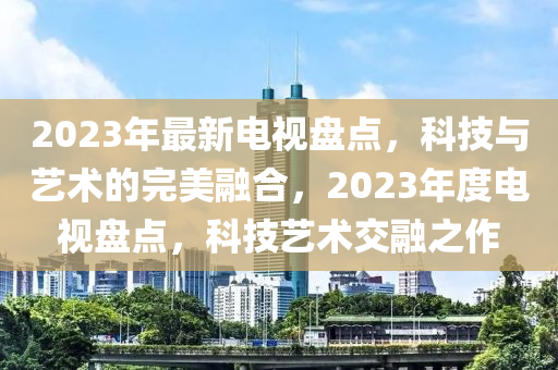 2023年最新电视盘点，科技与艺术的完美融合，2023年度电视盘点，科技艺术交融之作
