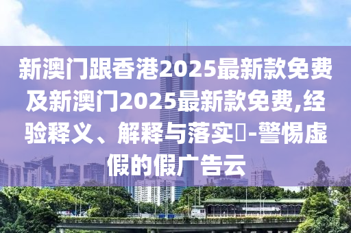 新澳门跟香港2025最新款免费及新澳门2025最新款免费,经验释义、解释与落实​-警惕虚假的假广告云