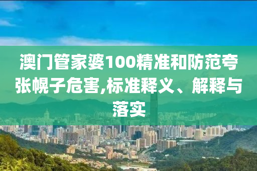 澳门管家婆100精准和防范夸张幌子危害,标准释义、解释与落实