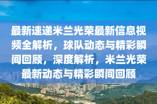 最新速递米兰光荣最新信息视频全解析，球队动态与精彩瞬间回顾，深度解析，米兰光荣最新动态与精彩瞬间回顾