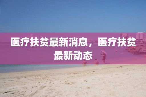 医疗扶贫最新消息，医疗扶贫最新动态