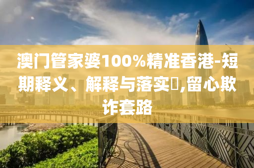 澳门管家婆100%精准香港-短期释义、解释与落实​,留心欺诈套路