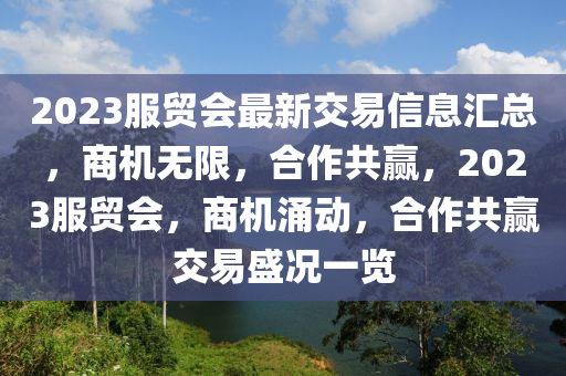 2023服贸会最新交易信息汇总，商机无限，合作共赢，2023服贸会，商机涌动，合作共赢交易盛况一览