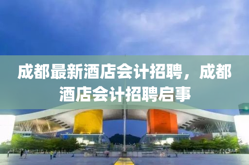 成都最新酒店会计招聘，成都酒店会计招聘启事