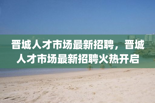 晋城人才市场最新招聘，晋城人才市场最新招聘火热开启