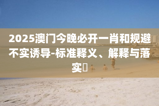 2025澳门今晚必开一肖和规避不实诱导-标准释义、解释与落实​