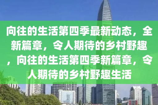 向往的生活第四季最新动态，全新篇章，令人期待的乡村野趣，向往的生活第四季新篇章，令人期待的乡村野趣生活