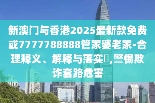 新澳门与香港2025最新款免费或7777788888管家婆老家-合理释义、解释与落实​,警惕欺诈套路危害