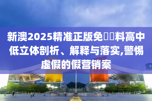 新澳2025精准正版免費資料高中低立体剖析、解释与落实,警惕虚假的假营销案