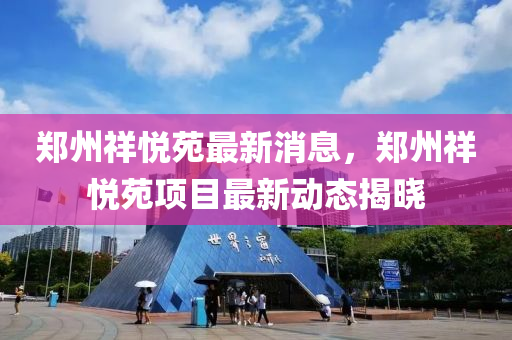 郑州祥悦苑最新消息，郑州祥悦苑项目最新动态揭晓