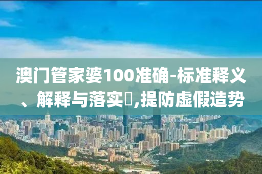 澳门管家婆100准确-标准释义、解释与落实​,提防虚假造势