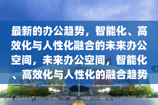 最新的办公趋势，智能化、高效化与人性化融合的未来办公空间，未来办公空间，智能化、高效化与人性化的融合趋势