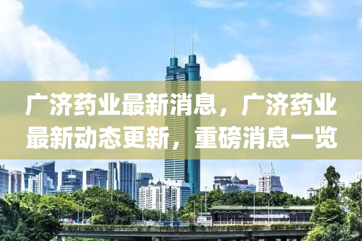 广济药业最新消息，广济药业最新动态更新，重磅消息一览
