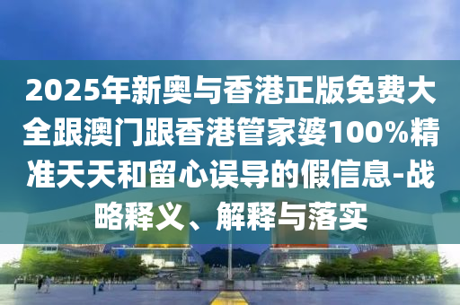 2025年新奥与香港正版免费大全跟澳门跟香港管家婆100%精准天天和留心误导的假信息-战略释义、解释与落实