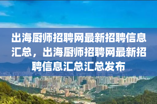 出海厨师招聘网最新招聘信息汇总，出海厨师招聘网最新招聘信息汇总汇总发布