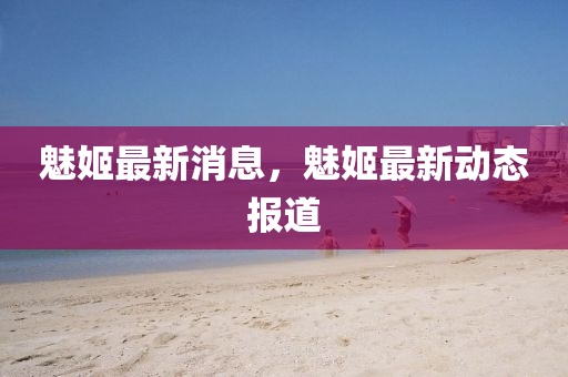 魅姬最新消息，魅姬最新动态报道