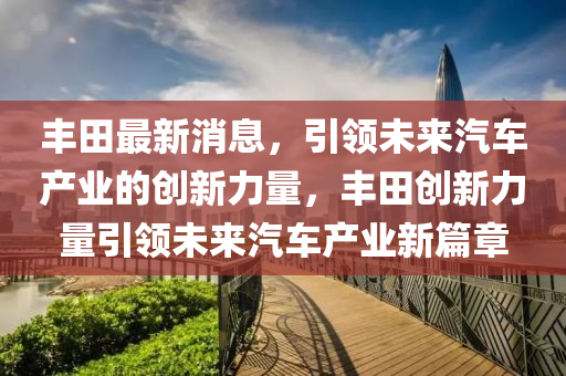 丰田最新消息，引领未来汽车产业的创新力量，丰田创新力量引领未来汽车产业新篇章