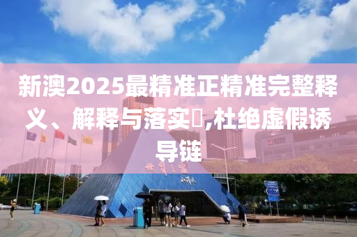 新澳2025最精准正精准完整释义、解释与落实​,杜绝虚假诱导链