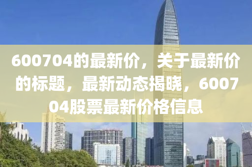 600704的最新价，关于最新价的标题，最新动态揭晓，600704股票最新价格信息