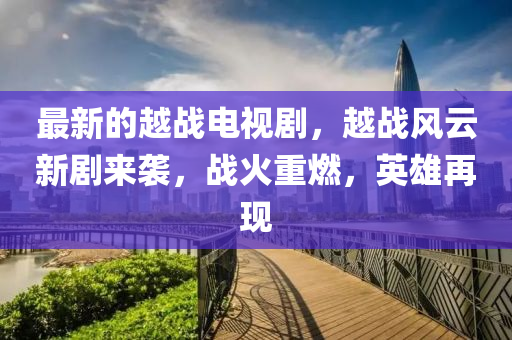 最新的越战电视剧，越战风云新剧来袭，战火重燃，英雄再现