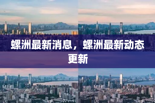 螺洲最新消息，螺洲最新动态更新