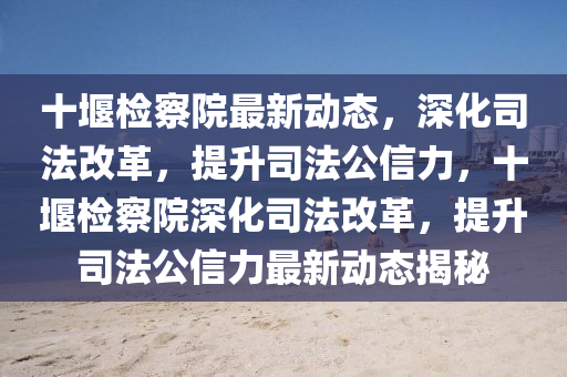 十堰检察院最新动态，深化司法改革，提升司法公信力，十堰检察院深化司法改革，提升司法公信力最新动态揭秘