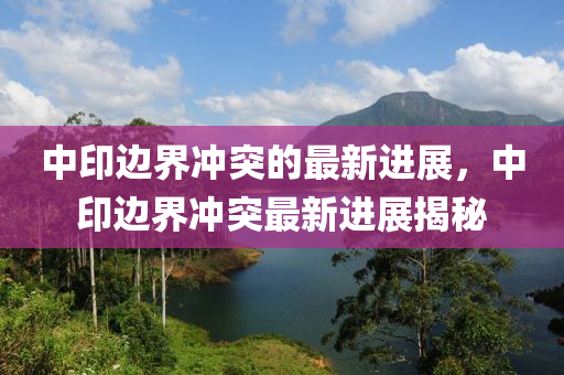 中印边界冲突的最新进展，中印边界冲突最新进展揭秘
