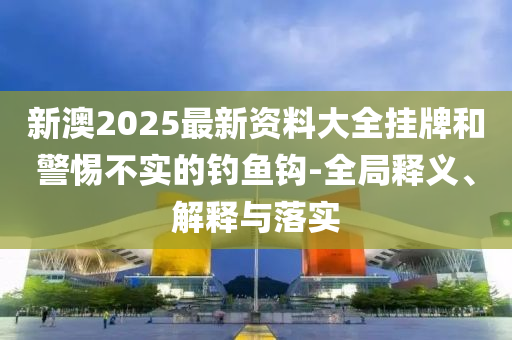 新澳2025最新资料大全挂牌和警惕不实的钓鱼钩-全局释义、解释与落实