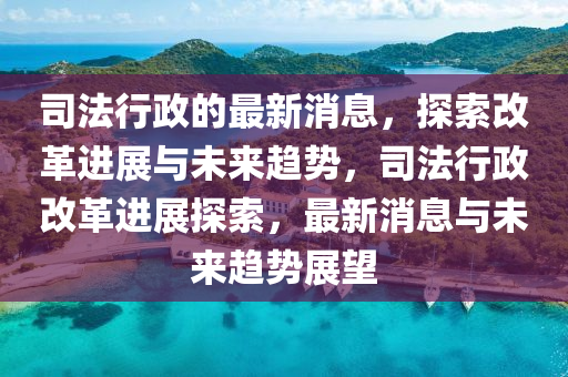 司法行政的最新消息，探索改革进展与未来趋势，司法行政改革进展探索，最新消息与未来趋势展望