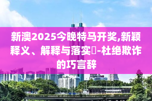 新澳2025今晚特马开奖,新颖释义、解释与落实​-杜绝欺诈的巧言辞