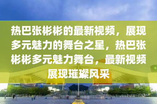 热巴张彬彬的最新视频，展现多元魅力的舞台之星，热巴张彬彬多元魅力舞台，最新视频展现璀璨风采