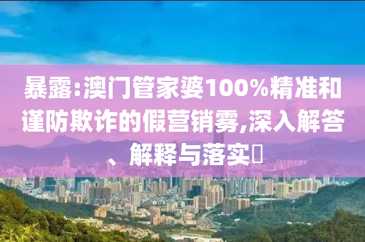 暴露:澳门管家婆100%精准和谨防欺诈的假营销雾,深入解答、解释与落实​
