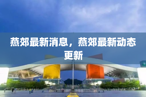 燕郊最新消息，燕郊最新动态更新