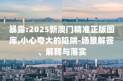 暴露:2025新澳门精准正版图库,小心夸大的陷阱-场景解答、解释与落实