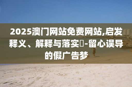 2025澳门网站免费网站,启发释义、解释与落实​-留心误导的假广告梦