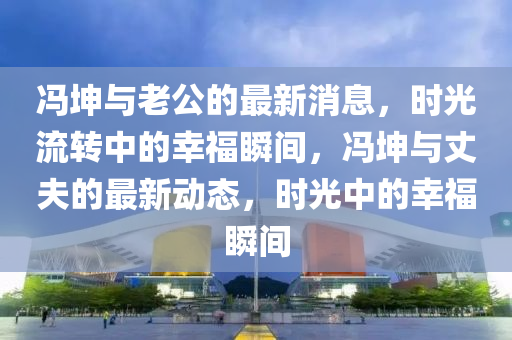 冯坤与老公的最新消息，时光流转中的幸福瞬间，冯坤与丈夫的最新动态，时光中的幸福瞬间