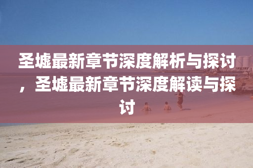 圣墟最新章节深度解析与探讨，圣墟最新章节深度解读与探讨