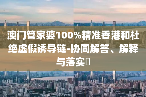 澳门管家婆100%精准香港和杜绝虚假诱导链-协同解答、解释与落实​