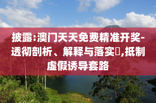 披露:澳门天天免费精准开奖-透彻剖析、解释与落实​,抵制虚假诱导套路
