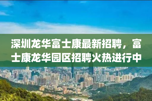 深圳龙华富士康最新招聘，富士康龙华园区招聘火热进行中