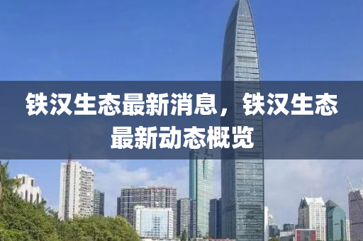 铁汉生态最新消息，铁汉生态最新动态概览