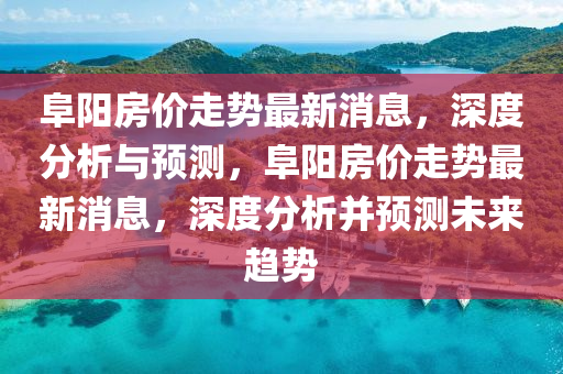 阜阳房价走势最新消息，深度分析与预测，阜阳房价走势最新消息，深度分析并预测未来趋势