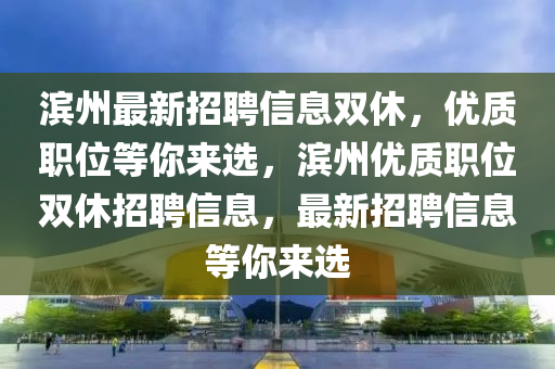 滨州最新招聘信息双休，优质职位等你来选，滨州优质职位双休招聘信息，最新招聘信息等你来选