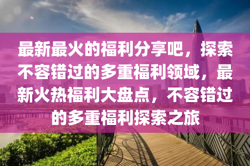 最新最火的福利分享吧，探索不容错过的多重福利领域，最新火热福利大盘点，不容错过的多重福利探索之旅